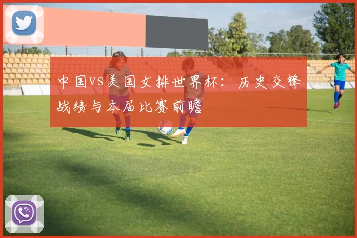 中国vs美国女排世界杯：历史交锋战绩与本届比赛前瞻