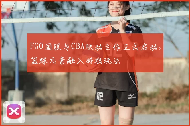 FGO国服与CBA联动合作正式启动，篮球元素融入游戏玩法