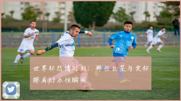 世界杯悲情时刻：那些巨星与奖杯擦肩的永恒瞬间