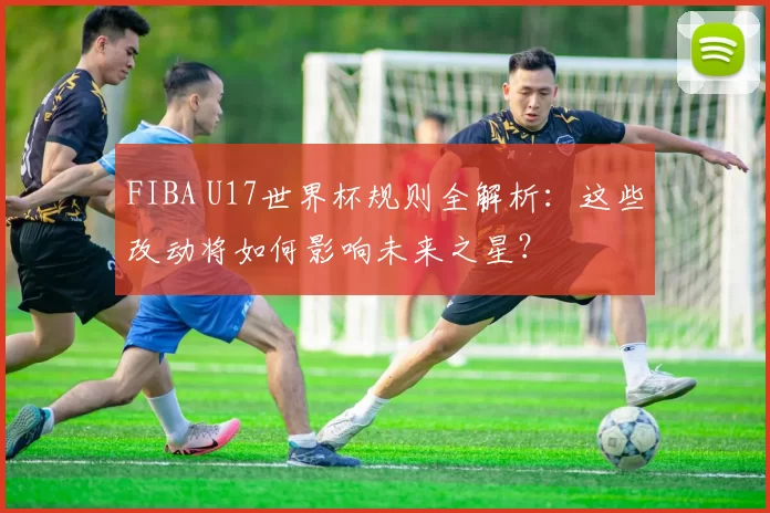 FIBA U17世界杯规则全解析：这些改动将如何影响未来之星？