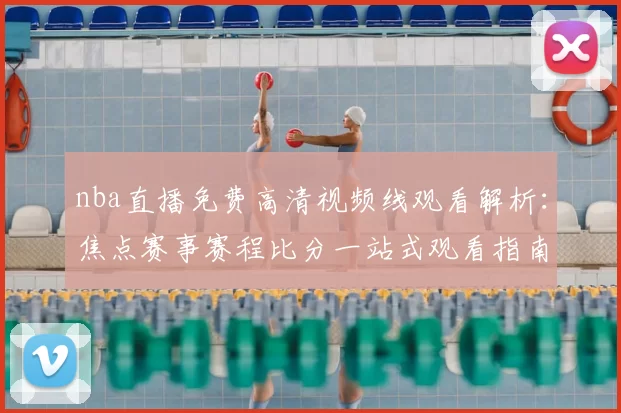 nba直播免费高清视频线观看解析：焦点赛事赛程比分一站式观看指南