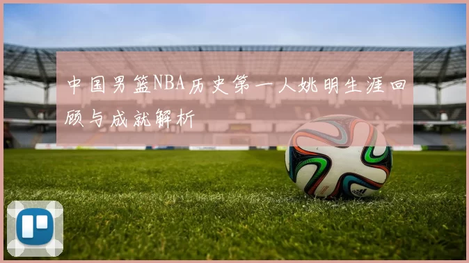 中国男篮NBA历史第一人姚明生涯回顾与成就解析