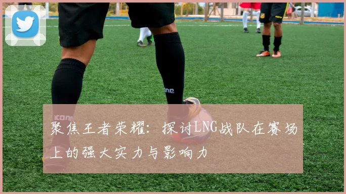 聚焦王者荣耀：探讨LNG战队在赛场上的强大实力与影响力