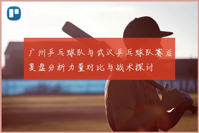广州乒乓球队与武汉乒乓球队赛后复盘分析力量对比与战术探讨