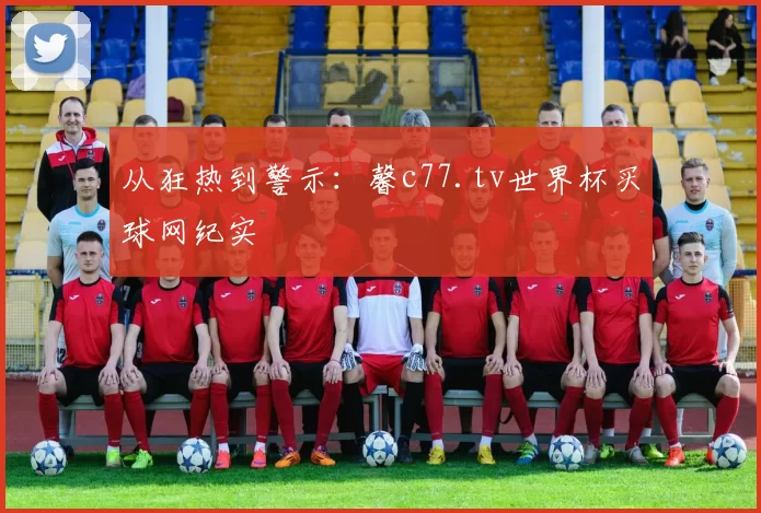 从狂热到警示：馨c77.tv世界杯买球网纪实