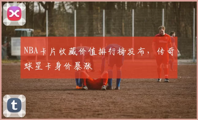 NBA卡片收藏价值排行榜发布，传奇球星卡身价暴涨