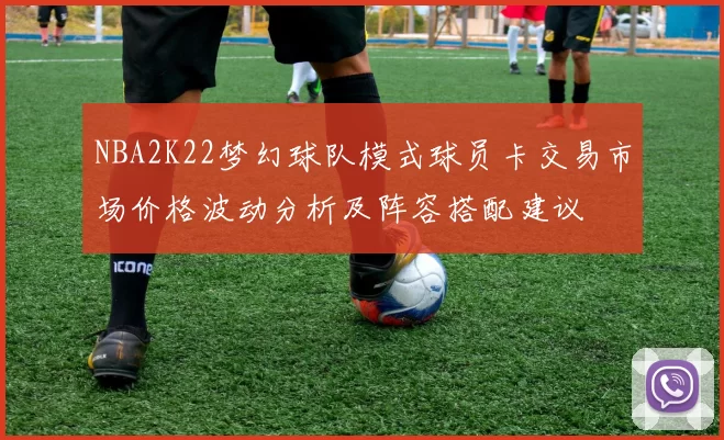 NBA2K22梦幻球队模式球员卡交易市场价格波动分析及阵容搭配建议