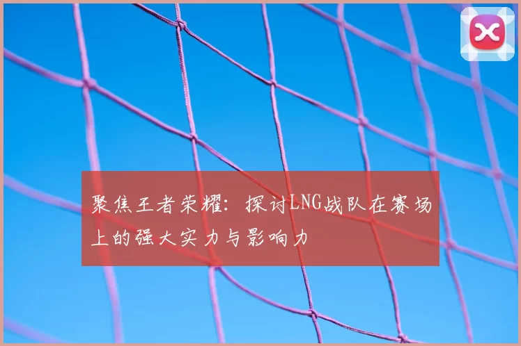聚焦王者荣耀：探讨LNG战队在赛场上的强大实力与影响力