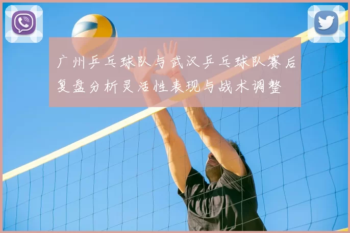 广州乒乓球队与武汉乒乓球队赛后复盘分析灵活性表现与战术调整