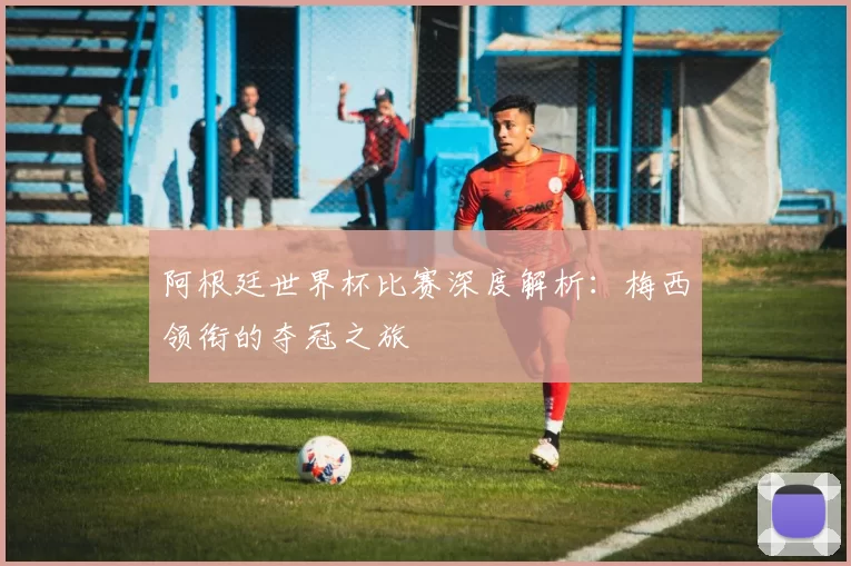阿根廷世界杯比赛深度解析：梅西领衔的夺冠之旅