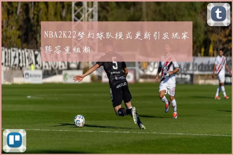 NBA2K22梦幻球队模式更新引发玩家阵容重组潮