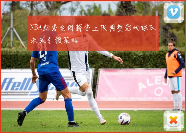 NBA新秀合同薪资上限调整影响球队未来引援策略