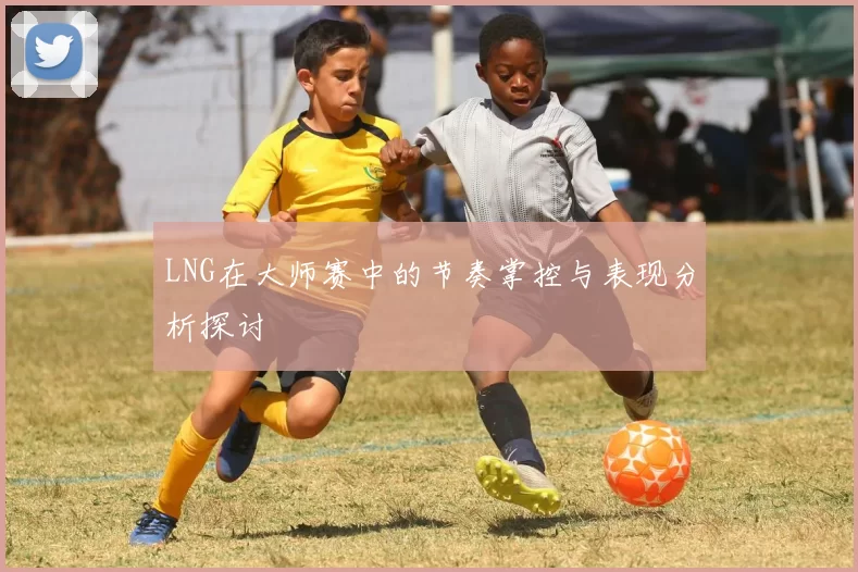 LNG在大师赛中的节奏掌控与表现分析探讨