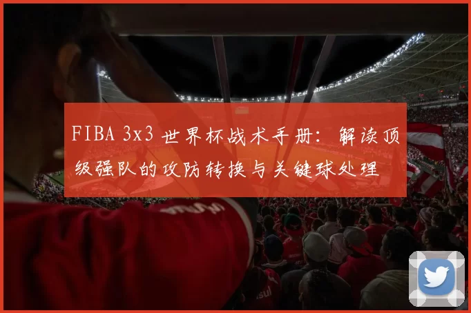 FIBA 3x3 世界杯战术手册：解读顶级强队的攻防转换与关键球处理