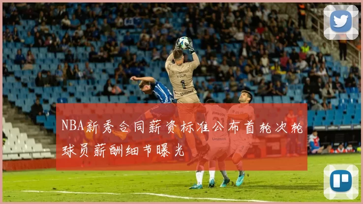 NBA新秀合同薪资标准公布首轮次轮球员薪酬细节曝光