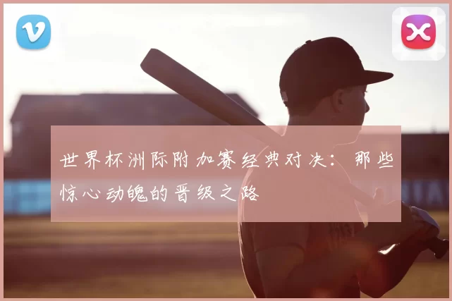 世界杯洲际附加赛经典对决：那些惊心动魄的晋级之路