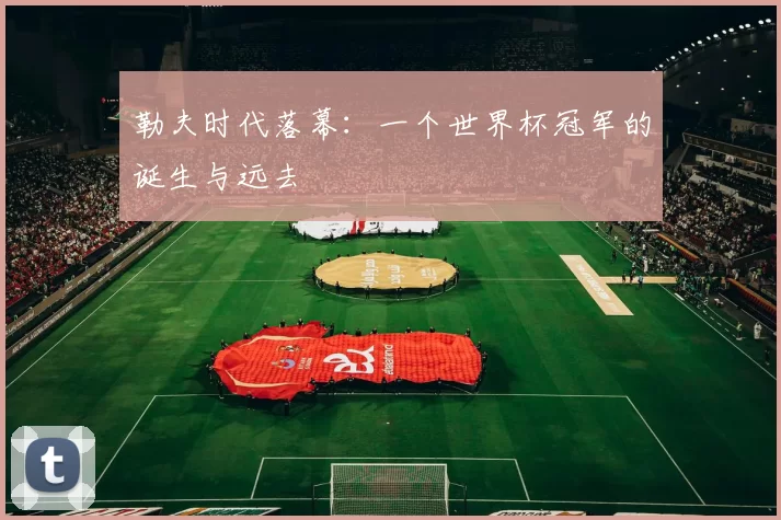 勒夫时代落幕：一个世界杯冠军的诞生与远去