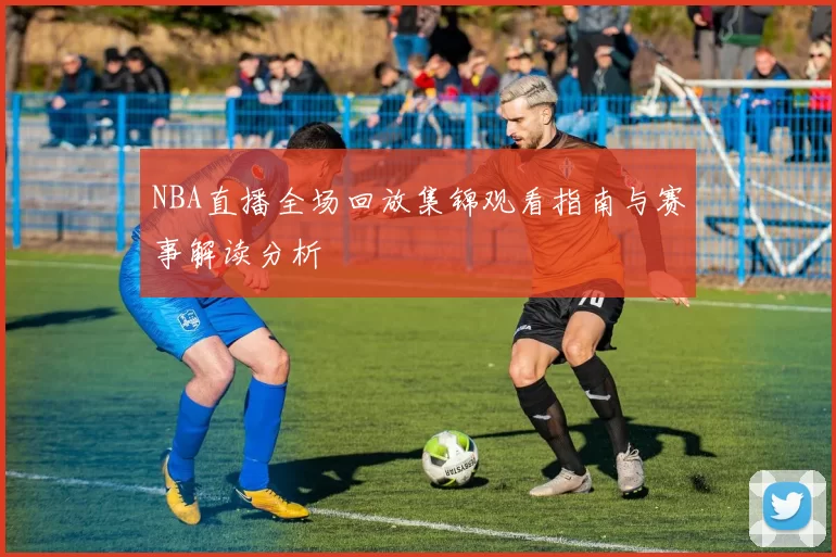 NBA直播全场回放集锦观看指南与赛事解读分析