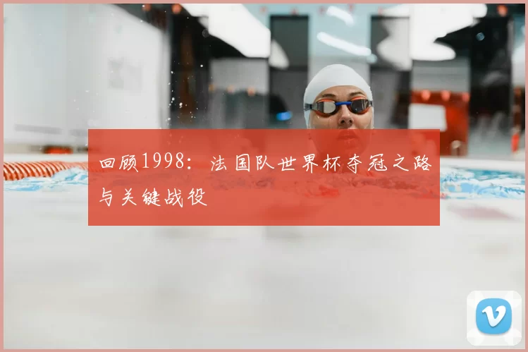 回顾1998：法国队世界杯夺冠之路与关键战役