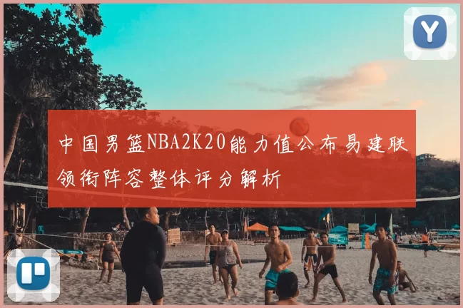 中国男篮NBA2K20能力值公布易建联领衔阵容整体评分解析