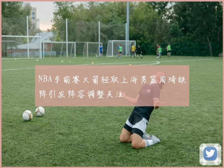 NBA季前赛火箭轻取上海男篮周琦缺阵引发阵容调整关注