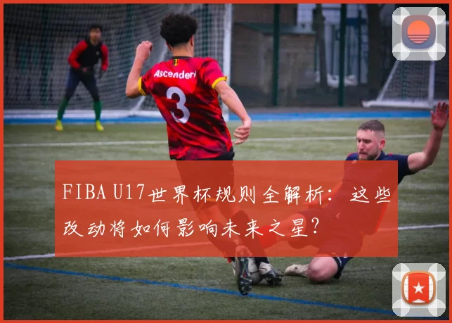 FIBA U17世界杯规则全解析：这些改动将如何影响未来之星？