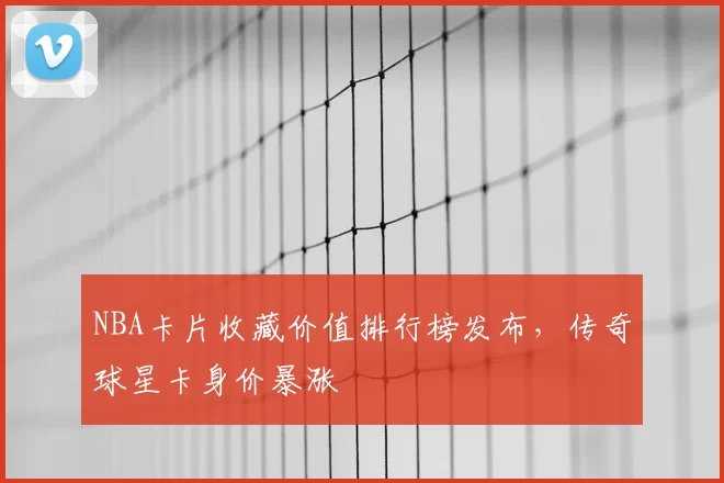 NBA卡片收藏价值排行榜发布，传奇球星卡身价暴涨
