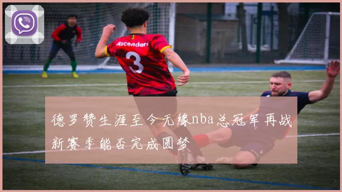 德罗赞生涯至今无缘nba总冠军再战新赛季能否完成圆梦