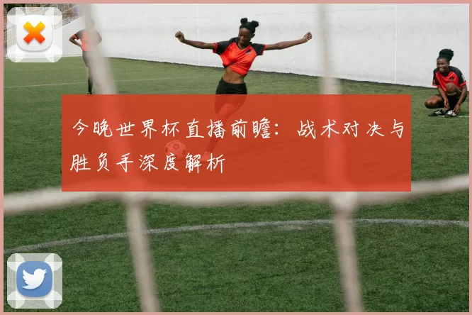 今晚世界杯直播前瞻:战术对决与胜负手深度解析