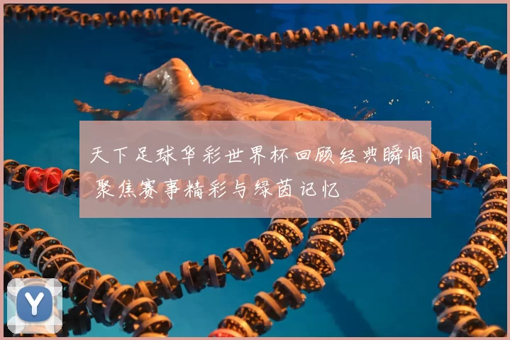 天下足球华彩世界杯回顾经典瞬间 聚焦赛事精彩与绿茵记忆