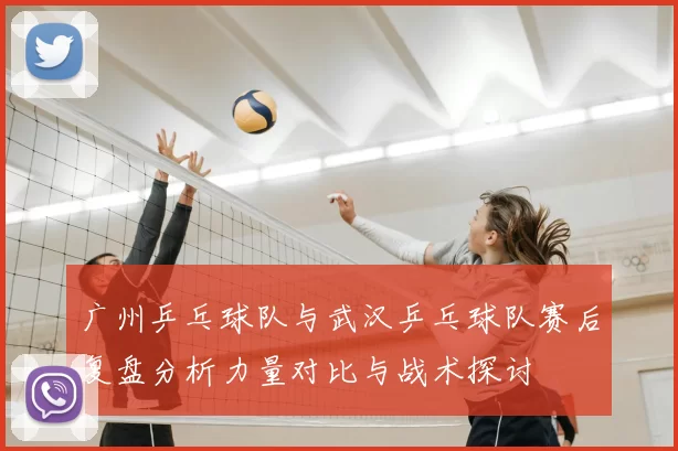 广州乒乓球队与武汉乒乓球队赛后复盘分析力量对比与战术探讨