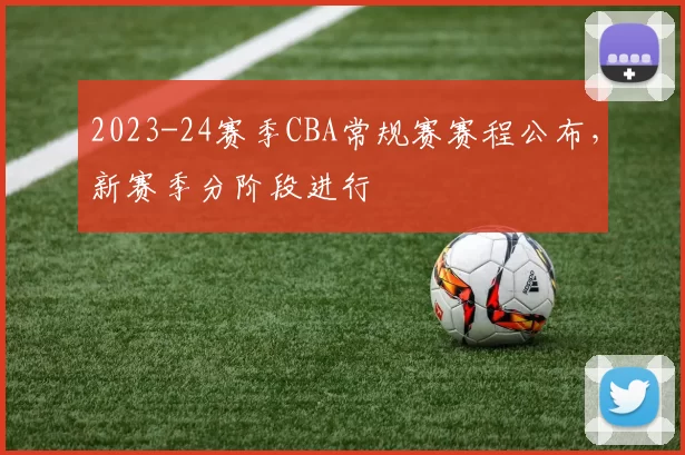 2023-24赛季CBA常规赛赛程公布，新赛季分阶段进行