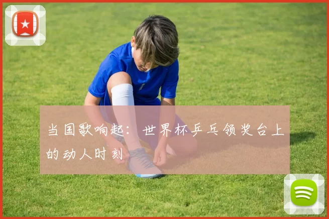 当国歌响起：世界杯乒乓领奖台上的动人时刻