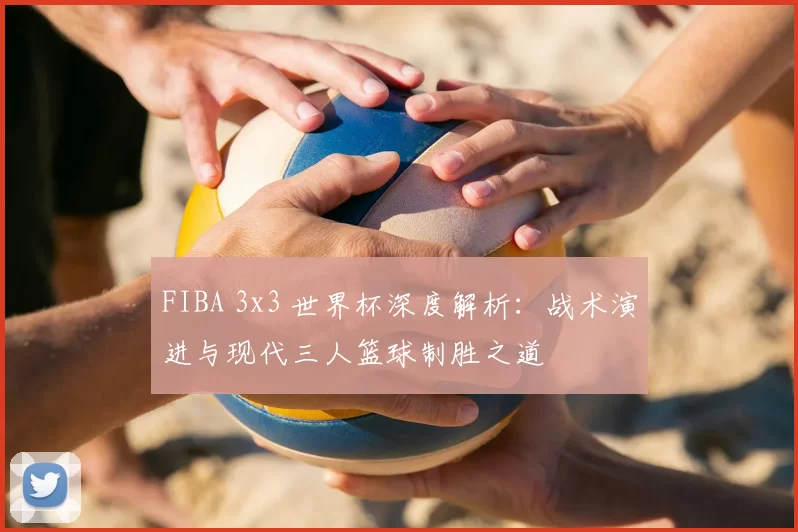 FIBA 3x3 世界杯深度解析:战术演进与现代三人篮球制胜之道