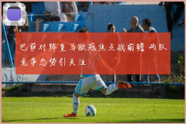 巴萨对阵皇马欧冠焦点战前瞻 两队竞争态势引关注