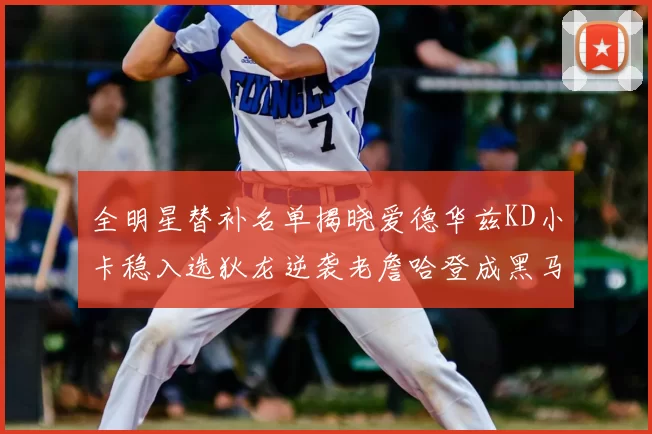 全明星替补名单揭晓爱德华兹KD小卡稳入选狄龙逆袭老詹哈登成黑马