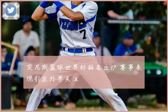 突尼斯篮球世界杯排名出炉 赛事表现引发外界关注