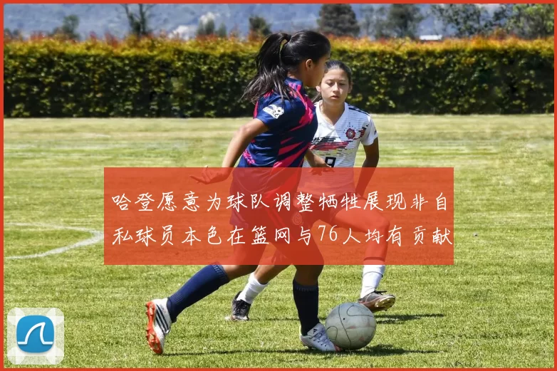 哈登愿意为球队调整牺牲展现非自私球员本色在篮网与76人均有贡献