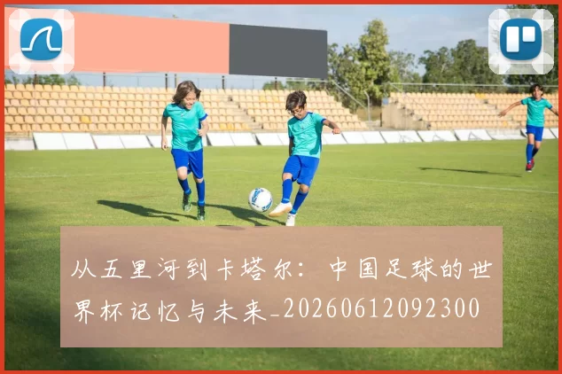 从五里河到卡塔尔：中国足球的世界杯记忆与未来_20260612092300