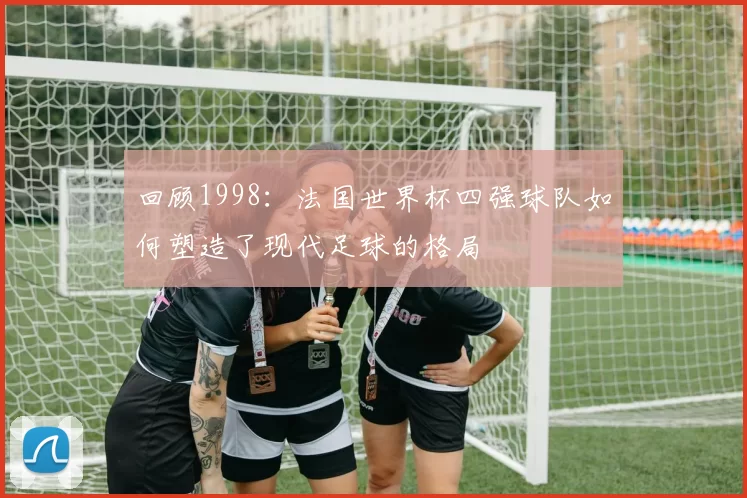 回顾1998：法国世界杯四强球队如何塑造了现代足球的格局