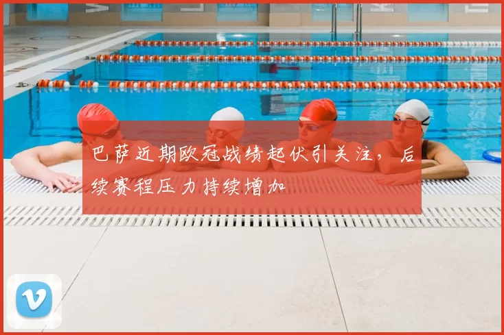 巴萨近期欧冠战绩起伏引关注，后续赛程压力持续增加