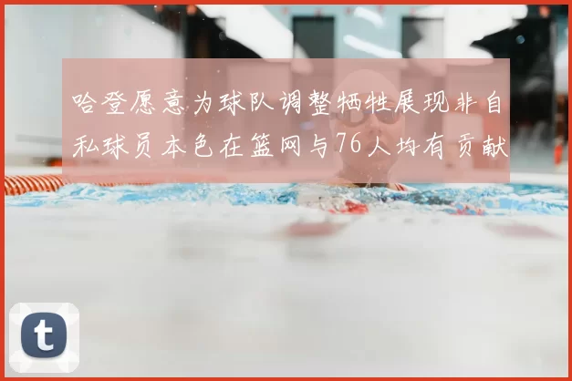 哈登愿意为球队调整牺牲展现非自私球员本色在篮网与76人均有贡献
